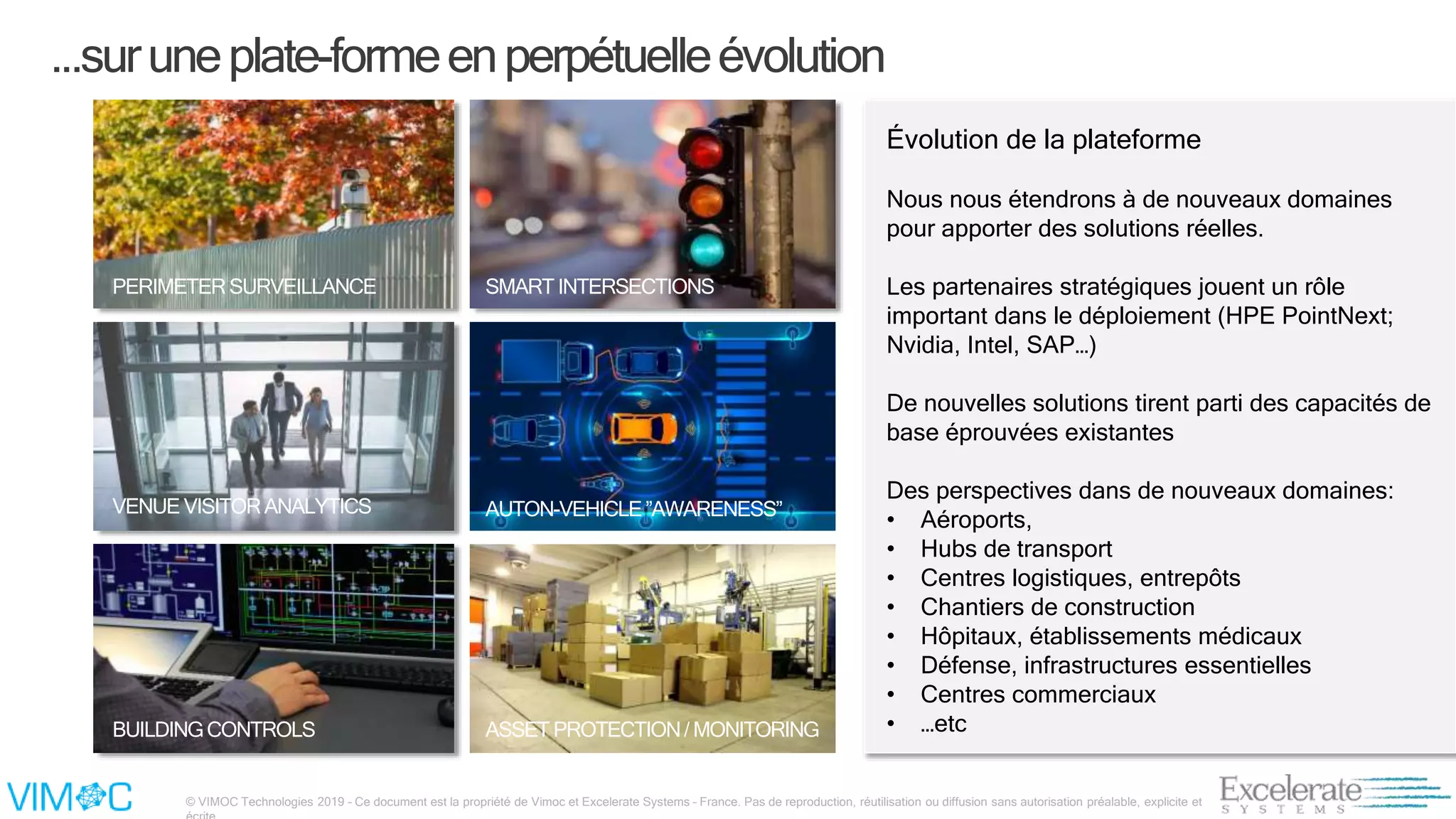 © VIMOC Technologies 2019 – Ce document est la propriété de Vimoc et Excelerate Systems – France. Pas de reproduction, réutilisation ou diffusion sans autorisation préalable, explicite et
PERIMETERSURVEILLANCE
AUTON-VEHICLE”AWARENESS”VENUE VISITORANALYTICS
CONSTRUCTIONSITEMONITORING
ASSET PROTECTION/MONITORINGBUILDINGCONTROLS
Évolution de la plateforme
Nous nous étendrons à de nouveaux domaines
pour apporter des solutions réelles.
Les partenaires stratégiques jouent un rôle
important dans le déploiement (HPE PointNext;
Nvidia, Intel, SAP…)
De nouvelles solutions tirent parti des capacités de
base éprouvées existantes
Des perspectives dans de nouveaux domaines:
• Aéroports,
• Hubs de transport
• Centres logistiques, entrepôts
• Chantiers de construction
• Hôpitaux, établissements médicaux
• Défense, infrastructures essentielles
• Centres commerciaux
• …etc
...suruneplate-formeenperpétuelleévolution
SMART INTERSECTIONS
 