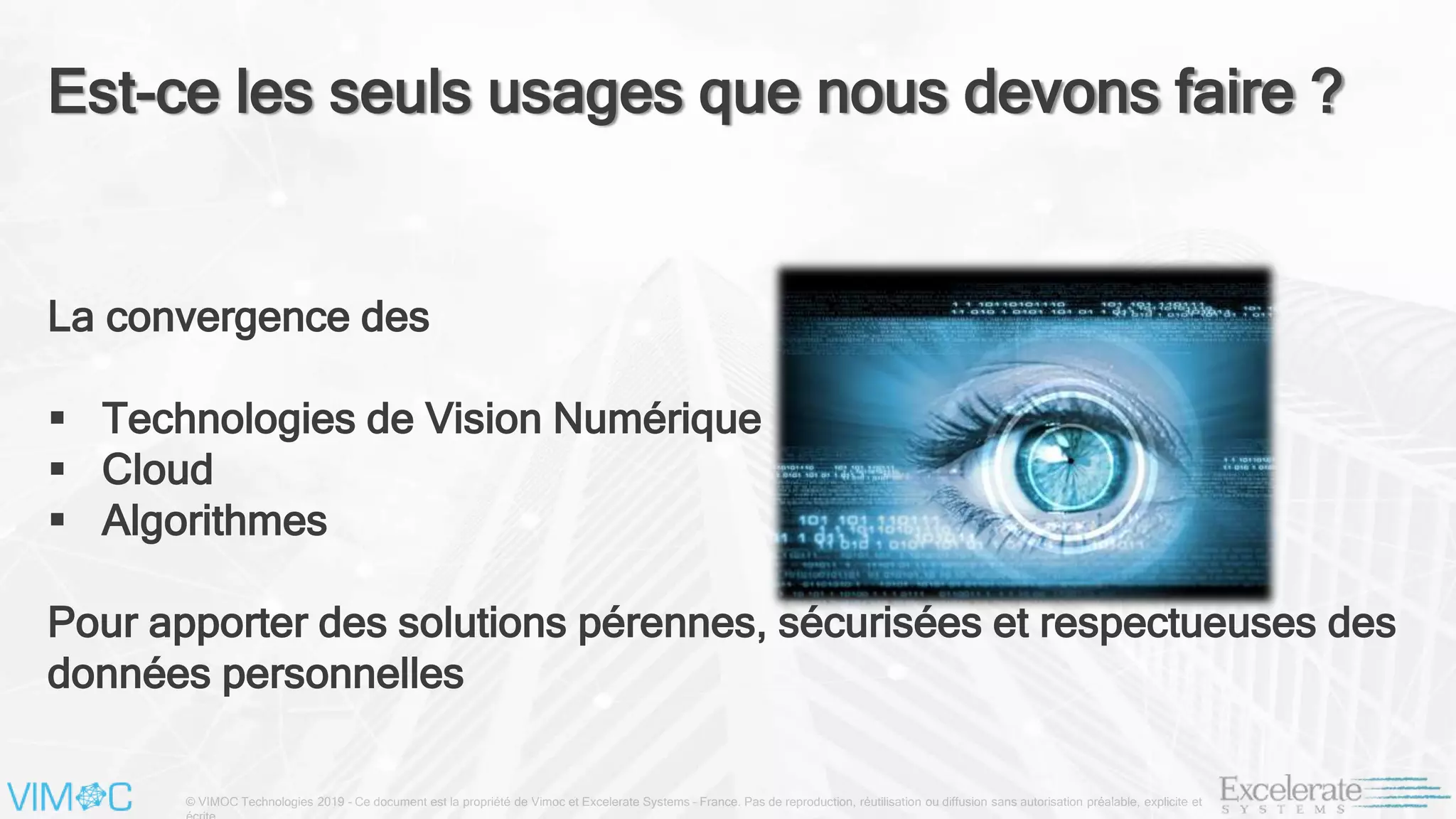 © VIMOC Technologies 2019 – Ce document est la propriété de Vimoc et Excelerate Systems – France. Pas de reproduction, réutilisation ou diffusion sans autorisation préalable, explicite et
Est-ce les seuls usages que nous devons faire ?
La convergence des
 Technologies de Vision Numérique
 Cloud
 Algorithmes
Pour apporter des solutions pérennes, sécurisées et respectueuses des
données personnelles
 