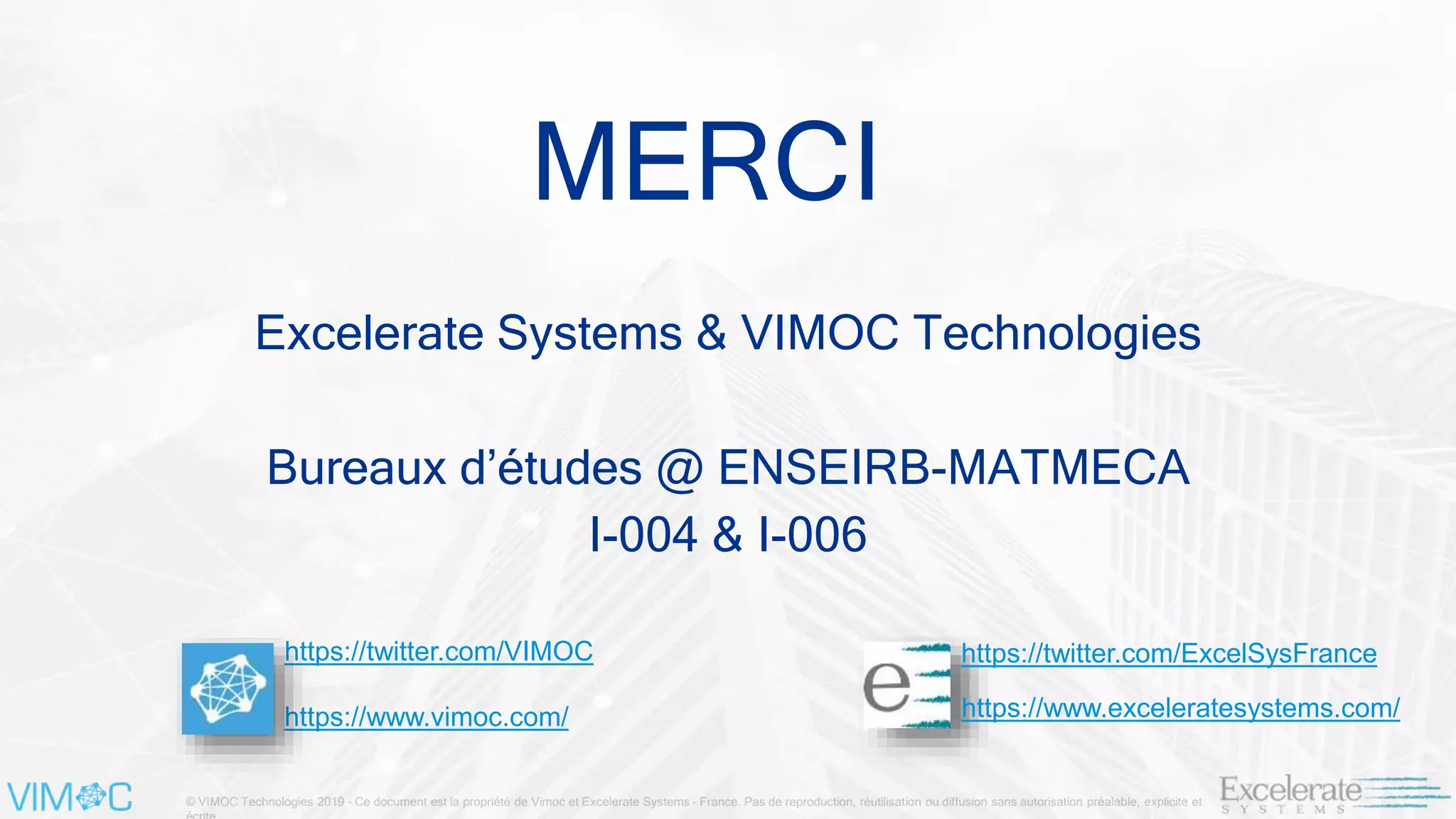 © VIMOC Technologies 2019 – Ce document est la propriété de Vimoc et Excelerate Systems – France. Pas de reproduction, réutilisation ou diffusion sans autorisation préalable, explicite et
MERCI
https://twitter.com/VIMOC
https://www.vimoc.com/
https://twitter.com/ExcelSysFrance
https://www.exceleratesystems.com/
Excelerate Systems & VIMOC Technologies
Bureaux d’études @ ENSEIRB-MATMECA
I-004 & I-006
 