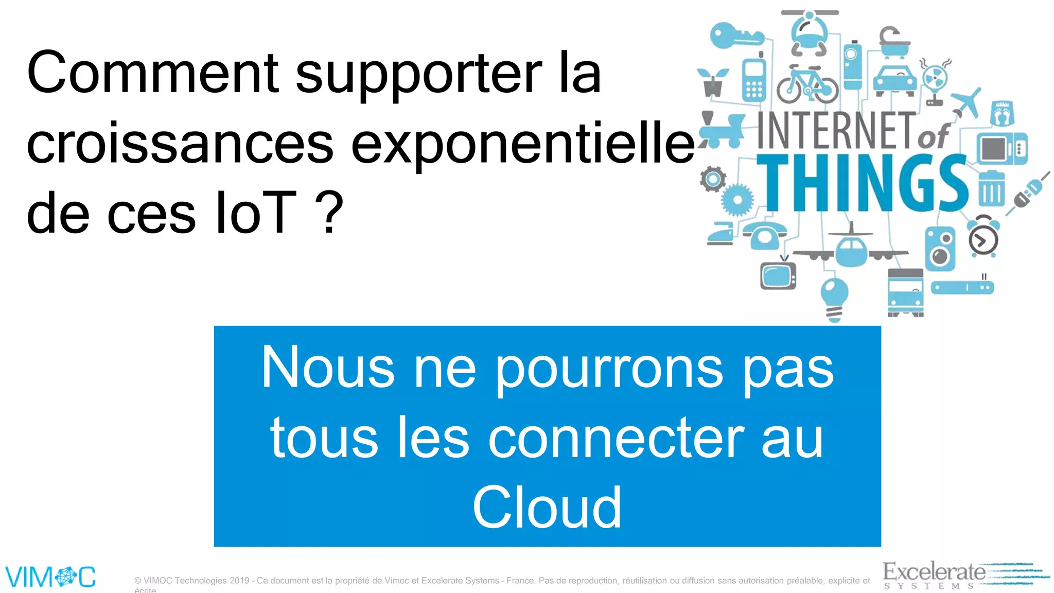 © VIMOC Technologies 2019 – Ce document est la propriété de Vimoc et Excelerate Systems – France. Pas de reproduction, réutilisation ou diffusion sans autorisation préalable, explicite et
Comment supporter la
croissances exponentielle
de ces IoT ?
Nous ne pourrons pas
tous les connecter au
Cloud
 