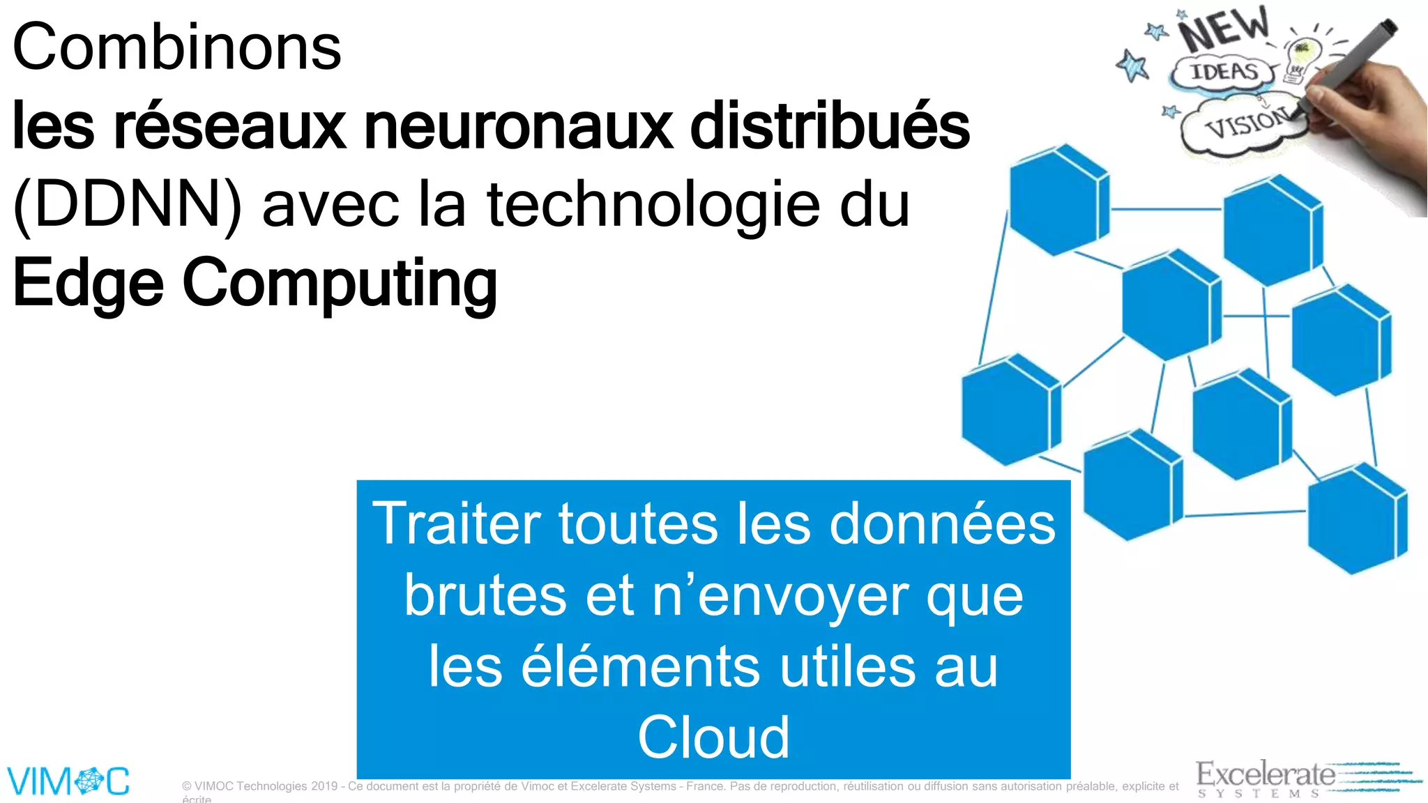 © VIMOC Technologies 2019 – Ce document est la propriété de Vimoc et Excelerate Systems – France. Pas de reproduction, réutilisation ou diffusion sans autorisation préalable, explicite et
Combinons
les réseaux neuronaux distribués
(DDNN) avec la technologie du
Edge Computing
Traiter toutes les données
brutes et n’envoyer que
les éléments utiles au
Cloud
 