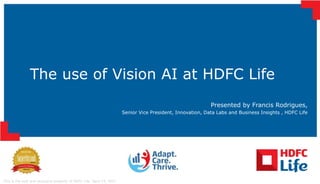 This is the sole and exclusive property of HDFC Life. April 15, 2021
The use of Vision AI at HDFC Life
Presented by Francis Rodrigues,
Senior Vice President, Innovation, Data Labs and Business Insights , HDFC Life
 