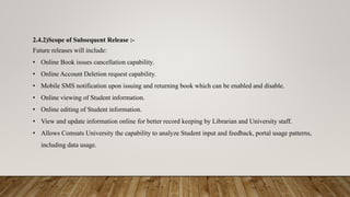 2.4.2)Scope of Subsequent Release :-
Future releases will include:
• Online Book issues cancellation capability.
• Online Account Deletion request capability.
• Mobile SMS notification upon issuing and returning book which can be enabled and disable.
• Online viewing of Student information.
• Online editing of Student information.
• View and update information online for better record keeping by Librarian and University staff.
• Allows Comsats University the capability to analyze Student input and feedback, portal usage patterns,
including data usage.
 