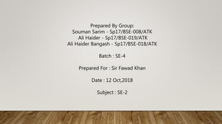 Prepared By Group:
Souman Sarim - Sp17/BSE-008/ATK
Ali Haider - Sp17/BSE-019/ATK
Ali Haider Bangash - Sp17/BSE-018/ATK
Batch : SE-4
Prepared For : Sir Fawad Khan
Date : 12 Oct,2018
Subject : SE-2
 