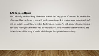1.3) Business Risks:
The University has been doing this manual process for a long period of time and the introduction
of the new library software system will resolve many issues. It is obvious some students and staff
will not initially accept the new system due to various reasons. As with any new library system, a
new trend will begin for students who have never issued or visited library in the University. The
University should be ready to handle all challenges through continuous training.
 