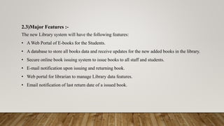 2.3)Major Features :-
The new Library system will have the following features:
• A Web Portal of E-books for the Students.
• A database to store all books data and receive updates for the new added books in the library.
• Secure online book issuing system to issue books to all staff and students.
• E-mail notification upon issuing and returning book.
• Web portal for librarian to manage Library data features.
• Email notification of last return date of a issued book.
 
