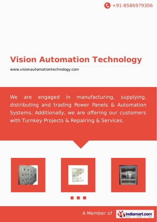 +91-8586979306
A Member of
Vision Automation Technology
www.visionautomationtechnology.com
We are engaged in manufacturing, supplying,
distributing and trading Power Panels & Automation
Systems. Additionally, we are oﬀering our customers
with Turnkey Projects & Repairing & Services.
 