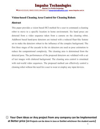 Impulse Technologies
                                      Beacons U to World of technology
        044-42133143, 98401 03301,9841091117 ieeeprojects@yahoo.com www.impulse.net.in



   Vision-based Cleaning Area Control for Cleaning Robots
   Abstract
   This paper provides a vision based HCI method for a user to command a cleaning
   robot to move to a specific location in home environment. Six hand poses are
   detected from a video sequence taken from a camera on the cleaning robot.
   AdaBoost based hand-pose detectors are trained with a reduced Haar-like feature
   set to make the detectors robust to the influence of the complex background. The
   first three stages of the cascade in the six detectors are used as pose estimation to
   reduce the computational complexity. The cleaning area is determined from the
   detected pose. The performances of the proposed detectors are validated with a set
   of test images with cluttered background. The cleaning area control is simulated
   with real-world video sequences. The proposed method can effectively control a
   cleaning robot without the need for a user to wear or employ any input devices.




  Your Own Ideas or Any project from any company can be Implemented
at Better price (All Projects can be done in Java or DotNet whichever the student wants)
                                                                                          1
 