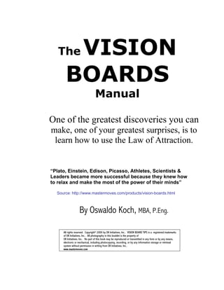 The VISION
      BOARDS
                                  Manual

One of the greatest discoveries you can
make, one of your greatest surprises, is to
 learn how to use the Law of Attraction.


“Plato, Einstein, Edison, Picasso, Athletes, Scientists &
Leaders became more successful because they knew how
to relax and make the most of the power of their minds”

  Source: http://www.mastermoves.com/products/vision-boards.html



                    By Oswaldo Koch, MBA, P.Eng.

     All rights reserved. Copyright© 2000 by OK Initiatives, Inc.. VISION BOARD TIPS is a registered trademarks
     of OK Initiatives, Inc.. All photography in this booklet is the property of
     OK Initiatives, Inc.. No part of this book may be reproduced or transmitted in any form or by any means,
     electronic or mechanical, including photocopying, recording, or by any information storage or retrieval
     system without permission in writing from OK Initiatives, Inc..
     www.mastermoves.com
 