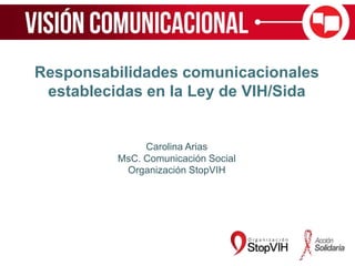 Responsabilidades comunicacionales
establecidas en la Ley de VIH/Sida
Carolina Arias
MsC. Comunicación Social
Organización StopVIH
 