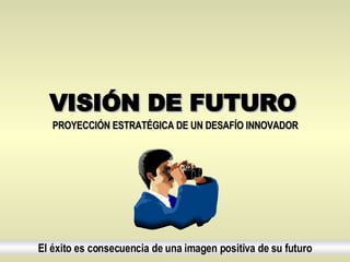 VISIÓN DE FUTURO El éxito es consecuencia de una imagen positiva de su futuro PROYECCIÓN ESTRATÉGICA DE UN DESAFÍO INNOVADOR   