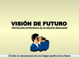 VISIÓN DE FUTURO El éxito es consecuencia de una imagen positiva de su futuro PROYECCIÓN ESTRATÉGICA DE UN DESAFÍO INNOVADOR   
