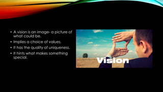 • A vision is an image- a picture of 
what could be. 
• Implies a choice of values. 
• It has the quality of uniqueness. 
...