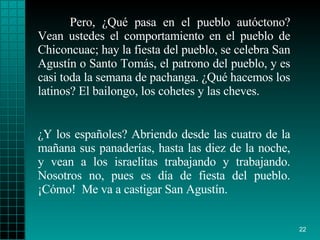 Pero, ¿Qué pasa en el pueblo autóctono? Vean ustedes el comportamiento en el pueblo de Chiconcuac; hay la fiesta del pueblo, se celebra San Agustín o Santo Tomás, el patrono del pueblo, y es casi toda la semana de pachanga. ¿Qué hacemos los latinos? El bailongo, los cohetes y las cheves. ¿Y los españoles? Abriendo desde las cuatro de la mañana sus panaderías, hasta las diez de la noche, y vean a los israelitas trabajando y trabajando. Nosotros no, pues es día de fiesta del pueblo. ¡Cómo!  Me va a castigar San Agustín. 