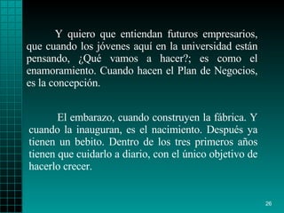 Y quiero que entiendan futuros empresarios, que cuando los jóvenes aquí en la universidad están pensando, ¿Qué vamos a hacer?; es como el enamoramiento. Cuando hacen el Plan de Negocios, es la concepción. El embarazo, cuando construyen la fábrica. Y cuando la inauguran, es el nacimiento. Después ya tienen un bebito. Dentro de los tres primeros años tienen que cuidarlo a diario, con el único objetivo de hacerlo crecer.   