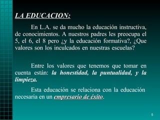 LA EDUCACION : En L.A. se da mucho la educación instructiva, de   conocimientos. A   nuestros   padres les preocupa el 5, el 6, el 8 pero  ¿ y la   educación formativa?,  ¿ Que   valores son los inculcados en nuestra s escuelas?  Esta educación se relaciona con la educación   necesaria  en un  empresario de éxito . Entre los valores que   tenemos que tomar en cuenta están:  la honestidad,   la puntualidad,  y  la   limpieza. 