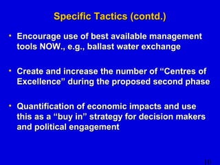 10 
SSppeecciiffiicc TTaaccttiiccss ((ccoonnttdd..)) 
• EEnnccoouurraaggee uussee ooff bbeesstt aavvaaiillaabbllee mmaannaaggeemmeenntt 
ttoooollss NNOOWW..,, ee..gg..,, bbaallllaasstt wwaatteerr eexxcchhaannggee 
• CCrreeaattee aanndd iinnccrreeaassee tthhee nnuummbbeerr ooff ““CCeennttrreess ooff 
EExxcceelllleennccee”” dduurriinngg tthhee pprrooppoosseedd sseeccoonndd pphhaassee 
• QQuuaannttiiffiiccaattiioonn ooff eeccoonnoommiicc iimmppaaccttss aanndd uussee 
tthhiiss aass aa ““bbuuyy iinn”” ssttrraatteeggyy ffoorr ddeecciissiioonn mmaakkeerrss 
aanndd ppoolliittiiccaall eennggaaggeemmeenntt 
 
