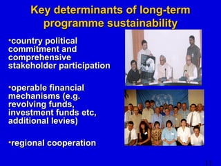 11 
KKeeyy ddeetteerrmmiinnaannttss ooff lloonngg--tteerrmm 
pprrooggrraammmmee ssuussttaaiinnaabbiilliittyy 
•ccoouunnttrryy ppoolliittiiccaall 
ccoommmmiittmmeenntt aanndd 
ccoommpprreehheennssiivvee 
ssttaakkeehhoollddeerr ppaarrttiicciippaattiioonn 
•ooppeerraabbllee ffiinnaanncciiaall 
mmeecchhaanniissmmss ((ee..gg.. 
rreevvoollvviinngg ffuunnddss,, 
iinnvveessttmmeenntt ffuunnddss eettcc,, 
aaddddiittiioonnaall lleevviieess)) 
•rreeggiioonnaall ccooooppeerraattiioonn 
 