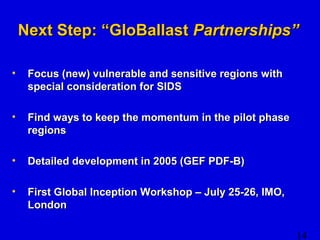 NNeexxtt SStteepp:: ““GGllooBBaallllaasstt PPaarrttnneerrsshhiippss”” 
14 
• FFooccuuss ((nneeww)) vvuullnneerraabbllee aanndd sseennssiittiivvee rreeggiioonnss wwiitthh 
ssppeecciiaall ccoonnssiiddeerraattiioonn ffoorr SSIIDDSS 
• FFiinndd wwaayyss ttoo kkeeeepp tthhee mmoommeennttuumm iinn tthhee ppiilloott pphhaassee 
rreeggiioonnss 
• DDeettaaiilleedd ddeevveellooppmmeenntt iinn 22000055 ((GGEEFF PPDDFF--BB)) 
• FFiirrsstt GGlloobbaall IInncceeppttiioonn WWoorrkksshhoopp –– JJuullyy 2255--2266,, IIMMOO,, 
LLoonnddoonn 
 