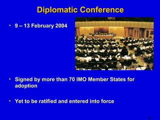 4 
DDiipplloommaattiicc CCoonnffeerreennccee 
• 99 –– 1133 FFeebbrruuaarryy 22000044 
• SSiiggnneedd bbyy mmoorree tthhaann 7700 IIMMOO MMeemmbbeerr SSttaatteess ffoorr 
aaddooppttiioonn 
• YYeett ttoo bbee rraattiiffiieedd aanndd eenntteerreedd iinnttoo ffoorrccee 
 