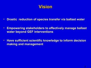 5 
VViissiioonn 
• DDrraassttiicc rreedduuccttiioonn ooff ssppeecciieess ttrraannssffeerr vviiaa bbaallllaasstt wwaatteerr 
• EEmmppoowweerriinngg ssttaakkeehhoollddeerrss ttoo eeffffeeccttiivveellyy mmaannaaggee bbaallllaasstt 
wwaatteerr bbeeyyoonndd GGEEFF iinntteerrvveennttiioonnss 
• HHaavvee ssuuffffiicciieenntt sscciieennttiiffiicc kknnoowwlleeddggee ttoo iinnffoorrmm ddeecciissiioonn 
mmaakkiinngg aanndd mmaannaaggeemmeenntt 
 