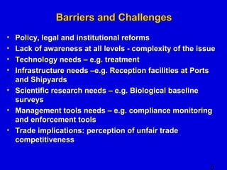 • Policy, legal and iinnssttiittuuttiioonnaall rreeffoorrmmss 
• LLaacckk ooff aawwaarreenneessss aatt aallll lleevveellss -- ccoommpplleexxiittyy ooff tthhee iissssuuee 
• TTeecchhnnoollooggyy nneeeeddss –– ee..gg.. ttrreeaattmmeenntt 
• IInnffrraassttrruuccttuurree nneeeeddss ––ee..gg.. RReecceeppttiioonn ffaacciilliittiieess aatt PPoorrttss 
aanndd SShhiippyyaarrddss 
• SScciieennttiiffiicc rreesseeaarrcchh nneeeeddss –– ee..gg.. BBiioollooggiiccaall bbaasseelliinnee 
ssuurrvveeyyss 
• MMaannaaggeemmeenntt ttoooollss nneeeeddss –– ee..gg.. ccoommpplliiaannccee mmoonniittoorriinngg 
aanndd eennffoorrcceemmeenntt ttoooollss 
• TTrraaddee iimmpplliiccaattiioonnss:: ppeerrcceeppttiioonn ooff uunnffaaiirr ttrraaddee 
ccoommppeettiittiivveenneessss 
6 
BBaarrrriieerrss aanndd CChhaalllleennggeess 
 
