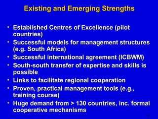 7 
EExxiissttiinngg aanndd EEmmeerrggiinngg SSttrreennggtthhss 
• EEssttaabblliisshheedd CCeennttrreess ooff EExxcceelllleennccee ((ppiilloott 
ccoouunnttrriieess)) 
• SSuucccceessssffuull mmooddeellss ffoorr mmaannaaggeemmeenntt ssttrruuccttuurreess 
((ee..gg.. SSoouutthh AAffrriiccaa)) 
• SSuucccceessssffuull iinntteerrnnaattiioonnaall aaggrreeeemmeenntt ((IICCBBWWMM)) 
• SSoouutthh--ssoouutthh ttrraannssffeerr ooff eexxppeerrttiissee aanndd sskkiillllss iiss 
ppoossssiibbllee 
• LLiinnkkss ttoo ffaacciilliittaattee rreeggiioonnaall ccooooppeerraattiioonn 
• PPrroovveenn,, pprraaccttiiccaall mmaannaaggeemmeenntt ttoooollss ((ee..gg..,, 
ttrraaiinniinngg ccoouurrssee)) 
• HHuuggee ddeemmaanndd ffrroomm >> 11300 ccoouunnttrriieess,, iinncc.. ffoorrmmaall 
ccooooppeerraattiivvee mmeecchhaanniissmmss 
 