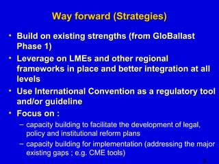 8 
WWaayy ffoorrwwaarrdd ((SSttrraatteeggiieess)) 
• BBuuiilldd oonn eexxiissttiinngg ssttrreennggtthhss ((ffrroomm GGllooBBaallllaasstt 
PPhhaassee 11)) 
• LLeevveerraaggee oonn LLMMEEss aanndd ootthheerr rreeggiioonnaall 
ffrraammeewwoorrkkss iinn ppllaaccee aanndd bbeetttteerr iinntteeggrraattiioonn aatt aallll 
lleevveellss 
• UUssee IInntteerrnnaattiioonnaall CCoonnvveennttiioonn aass aa rreegguullaattoorryy ttooooll 
aanndd//oorr gguuiiddeelliinnee 
• FFooccuuss oonn :: 
– capacity building to facilitate the development of legal, 
policy and institutional reform plans 
– capacity building for implementation (addressing the major 
existing gaps ; e.g. CME tools) 
 