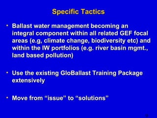 9 
SSppeecciiffiicc TTaaccttiiccss 
• BBaallllaasstt wwaatteerr mmaannaaggeemmeenntt bbeeccoommiinngg aann 
iinntteeggrraall ccoommppoonneenntt wwiitthhiinn aallll rreellaatteedd GGEEFF ffooccaall 
aarreeaass ((ee..gg,, cclliimmaattee cchhaannggee,, bbiiooddiivveerrssiittyy eettcc)) aanndd 
wwiitthhiinn tthhee IIWW ppoorrttffoolliiooss ((ee..gg.. rriivveerr bbaassiinn mmggmmtt..,, 
llaanndd bbaasseedd ppoolllluuttiioonn)) 
• UUssee tthhee eexxiissttiinngg GGllooBBaallllaasstt TTrraaiinniinngg PPaacckkaaggee 
eexxtteennssiivveellyy 
• MMoovvee ffrroomm ““iissssuuee”” ttoo ““ssoolluuttiioonnss”” 
 