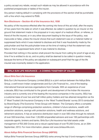 a policy accept any rebate, except such rebate as may be allowed in accordance with the
published prospectuses or tables of the insurer.
Any person making default in complying with the provisions of this section shall be punishable
with a fine which may extend to `500.
No policy of life insurance effected after the coming into force of this act shall, after the expiry
of two years from the date on which it was effected, be called in question by an insurer on the
ground that statement made in the proposal or in any report of a medical officer, or referee, or
friend of the life insured, or in any other document leading to the issue of the policy, was
inaccurate or false, unless the insurer shows that such statement was on a material matter or
suppressed facts which it was material to disclose and that it was fraudulently made by the
policyholder and that the policyholder knew at the time of making it that the statement was
false or that it suppressed facts which it was material to disclose.
Provided that nothing in this section shall prevent the insurer from calling for proof of age at any
time if he is entitled to do so, and no policy shall be deemed to be called in question merely
because the terms of the policy are adjusted on subsequent proof that the age of the life
insured was incorrectly stated in the application.
Birla Sun Life Insurance Company Limited (BSLI) is a joint venture between the Aditya Birla
Group, a well known Indian conglomerate and Sun Life Financial Inc., one of the leading
international financial services organisations from Canada. With an experience of over
a decade, BSLI has contributed to the growth and development of the Indian life insurance
industry and is currently one of the leading life insurance companies in the country. BSLI has
a customer base of over two and half million policy holders and has attained recognition as the
rd
3 Most Trusted Life Insurance Company in the 'Most Trusted Brands' survey 2013 conducted
by Brand Equity (The Economic Times Group) with Nielsen. The Company offers a complete
range of offerings comprising protection solutions, children's future solutions, wealth with
protection solutions, savings with protection solutions, health and wellness solutions, and
retirement solutions. It has an extensive distribution reach in over 500 cities through its network
of over 550 branches, more than 1,05,000 empanelled advisors and over 100 partnerships with
corporate agents, brokers and banks. Birla Sun Life Insurance has total assets under
management of `22,300 Crores and a robust capital base of over `2,200 Crores, as on 30th
September, 2013. For more information, please visit www.birlasunlife.com.
Aditya Birla Financial Services Group (ABFSG) ranks among the top 5 fund managers in India
Non-Disclosure – Section 45 of the Insurance Act, 1938
About Birla Sun Life Insurance
About Aditya Birla Financial Services Group (ABFSG)
BIRLA SUN LIFE INSURANCE – A COMING TOGETHER OF VALUES
~(excluding banks and LIC) with an AUM of $19.86 billion. Having a strong presence across the
life insurance, asset management, NBFC, private equity, retail broking, distribution and wealth
management, and general insurance broking businesses, ABFSG is committed to serve the
end-to-end financial services needs of its retail and corporate customers. The seven companies
representing ABFSG are: Birla Sun Life Insurance Company Ltd., Birla Sun Life Asset
Management Company Ltd., Aditya Birla Finance Ltd., Aditya Birla Capital Advisors Pvt. Ltd.,
Aditya Birla Money Ltd., Aditya Birla Money Mart Ltd. and Aditya Birla Insurance Brokers Ltd.
In FY 2012-13, ABFSG reported consolidated revenue from these businesses at `6,390 Crores
(1.17 billion) and earnings before tax at `761 Crores. Anchored by about 14,200 employees and
trusted by about 5.3 million customers, ABFSG has a nationwide reach through more than
1,550 points of presence and about 1,60,000 agents/channel partners.
Sun Life Financial is a leading international financial services organization providing a diverse
range of protection and wealth accumulation products and services to individuals and corporate
customers. Sun Life Financial and its partners have operations in key markets worldwide,
including Canada, the United States, the United Kingdom, Ireland, Hong Kong, the Philippines,
Japan, Indonesia, India, China, Australia, Singapore, Vietnam, Malaysia and Bermuda. As of
June 30, 2013, the Sun Life Financial group of companies had total assets under management
of $591 billion. For more information please visit www.sunlife.com.
Sun Life Financial Inc. trades on the Toronto (TSX), New York (NYSE) and Philippine (PSE) stock
exchanges under the ticker symbol SLF.
This policy is underwritten by Birla Sun Life Insurance Company Limited (BSLI). This is
a traditional participating endowment plan. All terms and conditions are guaranteed throughout the
policy term, except for the bonuses which would be declared at the end of each financial year.
Service Tax and Education Cess and any other applicable taxes will be added (extra) to your
premium and levied as per extant tax laws. An extra premium may be charged as per our then
existing underwriting guidelines for substandard lives, smokers or people having hazardous
occupations etc. This brochure contains only the salient features of the plan. For further details
please refer to the policy contract. Tax benefits are subject to changes in the tax laws. For more
details and clarification call your BSLI Insurance Advisor or visit our website and see how we can
help in making your dreams come true. Insurance is a subject matter of solicitation.
IRDA clarifies to public that IRDA or its officials do not involve in activities like sale of any kind
of insurance or financial products nor invest premiums. IRDA does not announce any bonus.
Public receiving such phone calls are requested to lodge a police complaint along with details
of phone call number.
About Sun Life Financial
RISK FACTORS AND DISCLAIMERS
PAGE 11PAGE 10
 