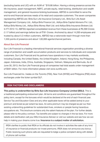 a policy accept any rebate, except such rebate as may be allowed in accordance with the
published prospectuses or tables of the insurer.
Any person making default in complying with the provisions of this section shall be punishable
with a fine which may extend to `500.
No policy of life insurance effected after the coming into force of this act shall, after the expiry
of two years from the date on which it was effected, be called in question by an insurer on the
ground that statement made in the proposal or in any report of a medical officer, or referee, or
friend of the life insured, or in any other document leading to the issue of the policy, was
inaccurate or false, unless the insurer shows that such statement was on a material matter or
suppressed facts which it was material to disclose and that it was fraudulently made by the
policyholder and that the policyholder knew at the time of making it that the statement was
false or that it suppressed facts which it was material to disclose.
Provided that nothing in this section shall prevent the insurer from calling for proof of age at any
time if he is entitled to do so, and no policy shall be deemed to be called in question merely
because the terms of the policy are adjusted on subsequent proof that the age of the life
insured was incorrectly stated in the application.
Birla Sun Life Insurance Company Limited (BSLI) is a joint venture between the Aditya Birla
Group, a well known Indian conglomerate and Sun Life Financial Inc., one of the leading
international financial services organisations from Canada. With an experience of over
a decade, BSLI has contributed to the growth and development of the Indian life insurance
industry and is currently one of the leading life insurance companies in the country. BSLI has
a customer base of over two and half million policy holders and has attained recognition as the
rd
3 Most Trusted Life Insurance Company in the 'Most Trusted Brands' survey 2013 conducted
by Brand Equity (The Economic Times Group) with Nielsen. The Company offers a complete
range of offerings comprising protection solutions, children's future solutions, wealth with
protection solutions, savings with protection solutions, health and wellness solutions, and
retirement solutions. It has an extensive distribution reach in over 500 cities through its network
of over 550 branches, more than 1,05,000 empanelled advisors and over 100 partnerships with
corporate agents, brokers and banks. Birla Sun Life Insurance has total assets under
management of `22,300 Crores and a robust capital base of over `2,200 Crores, as on 30th
September, 2013. For more information, please visit www.birlasunlife.com.
Aditya Birla Financial Services Group (ABFSG) ranks among the top 5 fund managers in India
Non-Disclosure – Section 45 of the Insurance Act, 1938
About Birla Sun Life Insurance
About Aditya Birla Financial Services Group (ABFSG)
BIRLA SUN LIFE INSURANCE – A COMING TOGETHER OF VALUES
~(excluding banks and LIC) with an AUM of $19.86 billion. Having a strong presence across the
life insurance, asset management, NBFC, private equity, retail broking, distribution and wealth
management, and general insurance broking businesses, ABFSG is committed to serve the
end-to-end financial services needs of its retail and corporate customers. The seven companies
representing ABFSG are: Birla Sun Life Insurance Company Ltd., Birla Sun Life Asset
Management Company Ltd., Aditya Birla Finance Ltd., Aditya Birla Capital Advisors Pvt. Ltd.,
Aditya Birla Money Ltd., Aditya Birla Money Mart Ltd. and Aditya Birla Insurance Brokers Ltd.
In FY 2012-13, ABFSG reported consolidated revenue from these businesses at `6,390 Crores
(1.17 billion) and earnings before tax at `761 Crores. Anchored by about 14,200 employees and
trusted by about 5.3 million customers, ABFSG has a nationwide reach through more than
1,550 points of presence and about 1,60,000 agents/channel partners.
Sun Life Financial is a leading international financial services organization providing a diverse
range of protection and wealth accumulation products and services to individuals and corporate
customers. Sun Life Financial and its partners have operations in key markets worldwide,
including Canada, the United States, the United Kingdom, Ireland, Hong Kong, the Philippines,
Japan, Indonesia, India, China, Australia, Singapore, Vietnam, Malaysia and Bermuda. As of
June 30, 2013, the Sun Life Financial group of companies had total assets under management
of $591 billion. For more information please visit www.sunlife.com.
Sun Life Financial Inc. trades on the Toronto (TSX), New York (NYSE) and Philippine (PSE) stock
exchanges under the ticker symbol SLF.
This policy is underwritten by Birla Sun Life Insurance Company Limited (BSLI). This is
a traditional participating endowment plan. All terms and conditions are guaranteed throughout the
policy term, except for the bonuses which would be declared at the end of each financial year.
Service Tax and Education Cess and any other applicable taxes will be added (extra) to your
premium and levied as per extant tax laws. An extra premium may be charged as per our then
existing underwriting guidelines for substandard lives, smokers or people having hazardous
occupations etc. This brochure contains only the salient features of the plan. For further details
please refer to the policy contract. Tax benefits are subject to changes in the tax laws. For more
details and clarification call your BSLI Insurance Advisor or visit our website and see how we can
help in making your dreams come true. Insurance is a subject matter of solicitation.
IRDA clarifies to public that IRDA or its officials do not involve in activities like sale of any kind
of insurance or financial products nor invest premiums. IRDA does not announce any bonus.
Public receiving such phone calls are requested to lodge a police complaint along with details
of phone call number.
About Sun Life Financial
RISK FACTORS AND DISCLAIMERS
PAGE 11PAGE 10
 