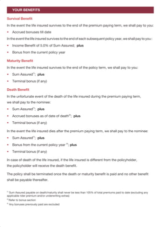 PAGE 5PAGE 4
Reduced Paid-up Benefits
Survival Benefit
•
Maturity Benefit
•
•
Death Benefit
•
•
•
•
•
Additional Insurance Benefits
If you discontinue paying premiums after having paid for at least three full years, your policy will
not lapse but will continue on a Reduced Paid-Up basis. Under Reduced Paid-Up, your sum
assured or 105% of total premium paid to date (excluding any applicable rider premium and/or
underwriting extras), if greater shall be reduced in proportion to the premiums actually paid to
the total premiums payable during the premium paying term. Your accrued bonuses to the date
of premium discontinuance will not be reduced; however any bonus payable in the year of
premium discontinuance shall be reduced proportionately to the unpaid premiums in that policy
year. In the successive years there will be no further accrual of bonuses.
Once the policy has becomes Reduced Paid-Up, the benefits payable in the ‘Your Benefits’
section are amended as follows:
After the premium paying term in the event the life insured survives to the end of each
subsequent policy year, we shall pay to you:
(4)
 Income Benefit of 5.0% of Reduced Sum Assured
(4)
If the Income Benefit is less than Rs 1,000 per year, you will receive a lump sum payment at the end of the premium
paying term based at the then prevailing conversion rate.
In the event the life insured survives to the end of the policy term, we shall pay to you:
 Reduced Sum Assured; plus
 Terminal bonus (if any)
In the unfortunate event of the death of the life insured during the premium paying term,
we shall pay to the nominee:
 Reduced Sum Assured; plus
 Accrued bonuses as may be applicable (described above); plus
 Terminal bonus (if any)
In the event the life insured dies after the premium paying term, we shall pay to the nominee
 Reduced Sum Assured; plus
 Terminal bonus (if any)
For added protection, BSLI Vision LifeIncome Plan can be enhanced by the following riders for
a nominal extra cost.
In the event the life insured survives to the end of the premium paying term, we shall pay to you:
 Accrued bonuses till date
In the event the life insured survives to the end of each subsequent policy year, we shall pay to you :
 Income Benefit of 5.0% of Sum Assured;
 Bonus from the current policy year
In the event the life insured survives to the end of the policy term, we shall pay to you:
(1)
 Sum Assured ;
 Terminal bonus (if any)
In the unfortunate event of the death of the life insured during the premium paying term,
we shall pay to the nominee:
(1)
Sum Assured ; plus
(2)
 Accrued bonuses as of date of death ; plus
 Terminal bonus (if any)
In the event the life insured dies after the premium paying term, we shall pay to the nominee:
(1)
 Sum Assured ; plus
(3)
 Bonus from the current policy year ; plus
 Terminal bonus (if any)
In case of death of the life insured, if the life insured is different from the policyholder,
the policyholder will receive the death benefit.
The policy shall be terminated once the death or maturity benefit is paid and no other benefit
shall be payable thereafter.
(1)
Sum Assured payable on death/maturity shall never be less than 105% of total premiums paid to date (excluding any
applicable rider premium and/or underwriting extras)
(2)
Refer to bonus section
(3)
Any bonuses previously paid are excluded
YOUR BENEFITS
Survival Benefit
•
•
•
Maturity Benefit
•
•
Death Benefit
•
•
•
•
•
•
plus
plus
 