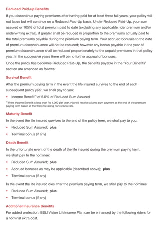 PAGE 5PAGE 4
Reduced Paid-up Benefits
Survival Benefit
•
Maturity Benefit
•
•
Death Benefit
•
•
•
•
•
Additional Insurance Benefits
If you discontinue paying premiums after having paid for at least three full years, your policy will
not lapse but will continue on a Reduced Paid-Up basis. Under Reduced Paid-Up, your sum
assured or 105% of total premium paid to date (excluding any applicable rider premium and/or
underwriting extras), if greater shall be reduced in proportion to the premiums actually paid to
the total premiums payable during the premium paying term. Your accrued bonuses to the date
of premium discontinuance will not be reduced; however any bonus payable in the year of
premium discontinuance shall be reduced proportionately to the unpaid premiums in that policy
year. In the successive years there will be no further accrual of bonuses.
Once the policy has becomes Reduced Paid-Up, the benefits payable in the ‘Your Benefits’
section are amended as follows:
After the premium paying term in the event the life insured survives to the end of each
subsequent policy year, we shall pay to you:
(4)
 Income Benefit of 5.0% of Reduced Sum Assured
(4)
If the Income Benefit is less than Rs 1,000 per year, you will receive a lump sum payment at the end of the premium
paying term based at the then prevailing conversion rate.
In the event the life insured survives to the end of the policy term, we shall pay to you:
 Reduced Sum Assured; plus
 Terminal bonus (if any)
In the unfortunate event of the death of the life insured during the premium paying term,
we shall pay to the nominee:
 Reduced Sum Assured; plus
 Accrued bonuses as may be applicable (described above); plus
 Terminal bonus (if any)
In the event the life insured dies after the premium paying term, we shall pay to the nominee
 Reduced Sum Assured; plus
 Terminal bonus (if any)
For added protection, BSLI Vision LifeIncome Plan can be enhanced by the following riders for
a nominal extra cost.
In the event the life insured survives to the end of the premium paying term, we shall pay to you:
 Accrued bonuses till date
In the event the life insured survives to the end of each subsequent policy year, we shall pay to you :
 Income Benefit of 5.0% of Sum Assured;
 Bonus from the current policy year
In the event the life insured survives to the end of the policy term, we shall pay to you:
(1)
 Sum Assured ;
 Terminal bonus (if any)
In the unfortunate event of the death of the life insured during the premium paying term,
we shall pay to the nominee:
(1)
Sum Assured ; plus
(2)
 Accrued bonuses as of date of death ; plus
 Terminal bonus (if any)
In the event the life insured dies after the premium paying term, we shall pay to the nominee:
(1)
 Sum Assured ; plus
(3)
 Bonus from the current policy year ; plus
 Terminal bonus (if any)
In case of death of the life insured, if the life insured is different from the policyholder,
the policyholder will receive the death benefit.
The policy shall be terminated once the death or maturity benefit is paid and no other benefit
shall be payable thereafter.
(1)
Sum Assured payable on death/maturity shall never be less than 105% of total premiums paid to date (excluding any
applicable rider premium and/or underwriting extras)
(2)
Refer to bonus section
(3)
Any bonuses previously paid are excluded
YOUR BENEFITS
Survival Benefit
•
•
•
Maturity Benefit
•
•
Death Benefit
•
•
•
•
•
•
plus
plus
 
