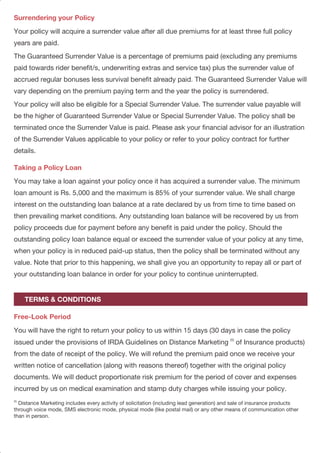 Surrendering your Policy
Taking a Policy Loan
Free-Look Period
Your policy will acquire a surrender value after all due premiums for at least three full policy
years are paid.
The Guaranteed Surrender Value is a percentage of premiums paid (excluding any premiums
paid towards rider benefit/s, underwriting extras and service tax) plus the surrender value of
accrued regular bonuses less survival benefit already paid. The Guaranteed Surrender Value will
vary depending on the premium paying term and the year the policy is surrendered.
Your policy will also be eligible for a Special Surrender Value. The surrender value payable will
be the higher of Guaranteed Surrender Value or Special Surrender Value. The policy shall be
terminated once the Surrender Value is paid. Please ask your financial advisor for an illustration
of the Surrender Values applicable to your policy or refer to your policy contract for further
details.
You may take a loan against your policy once it has acquired a surrender value. The minimum
loan amount is Rs. 5,000 and the maximum is 85% of your surrender value. We shall charge
interest on the outstanding loan balance at a rate declared by us from time to time based on
then prevailing market conditions. Any outstanding loan balance will be recovered by us from
policy proceeds due for payment before any benefit is paid under the policy. Should the
outstanding policy loan balance equal or exceed the surrender value of your policy at any time,
when your policy is in reduced paid-up status, then the policy shall be terminated without any
value. Note that prior to this happening, we shall give you an opportunity to repay all or part of
your outstanding loan balance in order for your policy to continue uninterrupted.
You will have the right to return your policy to us within 15 days (30 days in case the policy
(5)
issued under the provisions of IRDA Guidelines on Distance Marketing of Insurance products)
from the date of receipt of the policy. We will refund the premium paid once we receive your
written notice of cancellation (along with reasons thereof) together with the original policy
documents. We will deduct proportionate risk premium for the period of cover and expenses
incurred by us on medical examination and stamp duty charges while issuing your policy.
(5)
Distance Marketing includes every activity of solicitation (including lead generation) and sale of insurance products
through voice mode, SMS electronic mode, physical mode (like postal mail) or any other means of communication other
than in person.
TERMS & CONDITIONS
Grace Period and Reinstatement
Service Tax and Education Cess
Tax Benefits
Exclusions
Nomination and Assignment
Prohibition of Rebates – Section 41 of the Insurance Act, 1938
If you are unable to pay your premium by the due date, you will be given a grace period of 30
days (15 days for mode) and during this grace period all coverage under your policy will continue.
If you do not pay your premium within the grace period, the following will be applicable:
(a) In case you have not paid premiums for three full years, then all benefits under your policy
will cease immediately and your policy shall be terminated.
(b) In case you have paid premiums for at least three full years, then your policy will be
continued on a Reduced Paid-Up basis.
You can reinstate your policy for its full coverage within two years from the due date of the first
unpaid premium by paying all outstanding premiums together with interest as declared by us
from time to time and by providing evidence of insurability satisfactory to us. Upon
reinstatement, your benefits shall be restored to their full value.
Service Tax and other levies, as applicable, will be extra and levied as per the extant tax laws.
As per extant tax laws, this plan offers tax benefits under Section 80C, 80D and Section 10(10D)
of the Income Tax Act, 1961, subject to fulfillment of the other conditions of the respective
sections prescribed therein.
You are advised to consult your tax advisor for details.
We will pay the premiums paid to date or surrender value, if higher, in the event the life insured
dies by committing suicide, whether medically sane or insane, within one year after the issue
date or reinstatement date of the policy.
In case you, the policyholder, is also the life insured, you need to nominate a person who shall
be entitled to the death benefit in case of death. This nomination shall be in accordance with
Section 39 of the Insurance Act, 1938. You also have the right to assign your policy in
accordance with Section 38 of the Insurance Act, 1938.
No person shall allow or offer to allow, either directly or indirectly, as an inducement to any
person to take or renew or continue an insurance in respect of any kind of risk relating to lives
or property in India, any rebate of the whole or part of the commission payable or any rebate of
the premium shown on the policy, nor shall any person taking out or renewing or continuing
PAGE 9PAGE 8
 