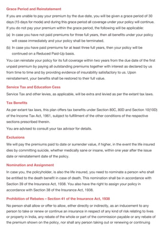 Surrendering your Policy
Taking a Policy Loan
Free-Look Period
Your policy will acquire a surrender value after all due premiums for at least three full policy
years are paid.
The Guaranteed Surrender Value is a percentage of premiums paid (excluding any premiums
paid towards rider benefit/s, underwriting extras and service tax) plus the surrender value of
accrued regular bonuses less survival benefit already paid. The Guaranteed Surrender Value will
vary depending on the premium paying term and the year the policy is surrendered.
Your policy will also be eligible for a Special Surrender Value. The surrender value payable will
be the higher of Guaranteed Surrender Value or Special Surrender Value. The policy shall be
terminated once the Surrender Value is paid. Please ask your financial advisor for an illustration
of the Surrender Values applicable to your policy or refer to your policy contract for further
details.
You may take a loan against your policy once it has acquired a surrender value. The minimum
loan amount is Rs. 5,000 and the maximum is 85% of your surrender value. We shall charge
interest on the outstanding loan balance at a rate declared by us from time to time based on
then prevailing market conditions. Any outstanding loan balance will be recovered by us from
policy proceeds due for payment before any benefit is paid under the policy. Should the
outstanding policy loan balance equal or exceed the surrender value of your policy at any time,
when your policy is in reduced paid-up status, then the policy shall be terminated without any
value. Note that prior to this happening, we shall give you an opportunity to repay all or part of
your outstanding loan balance in order for your policy to continue uninterrupted.
You will have the right to return your policy to us within 15 days (30 days in case the policy
(5)
issued under the provisions of IRDA Guidelines on Distance Marketing of Insurance products)
from the date of receipt of the policy. We will refund the premium paid once we receive your
written notice of cancellation (along with reasons thereof) together with the original policy
documents. We will deduct proportionate risk premium for the period of cover and expenses
incurred by us on medical examination and stamp duty charges while issuing your policy.
(5)
Distance Marketing includes every activity of solicitation (including lead generation) and sale of insurance products
through voice mode, SMS electronic mode, physical mode (like postal mail) or any other means of communication other
than in person.
TERMS & CONDITIONS
Grace Period and Reinstatement
Service Tax and Education Cess
Tax Benefits
Exclusions
Nomination and Assignment
Prohibition of Rebates – Section 41 of the Insurance Act, 1938
If you are unable to pay your premium by the due date, you will be given a grace period of 30
days (15 days for mode) and during this grace period all coverage under your policy will continue.
If you do not pay your premium within the grace period, the following will be applicable:
(a) In case you have not paid premiums for three full years, then all benefits under your policy
will cease immediately and your policy shall be terminated.
(b) In case you have paid premiums for at least three full years, then your policy will be
continued on a Reduced Paid-Up basis.
You can reinstate your policy for its full coverage within two years from the due date of the first
unpaid premium by paying all outstanding premiums together with interest as declared by us
from time to time and by providing evidence of insurability satisfactory to us. Upon
reinstatement, your benefits shall be restored to their full value.
Service Tax and other levies, as applicable, will be extra and levied as per the extant tax laws.
As per extant tax laws, this plan offers tax benefits under Section 80C, 80D and Section 10(10D)
of the Income Tax Act, 1961, subject to fulfillment of the other conditions of the respective
sections prescribed therein.
You are advised to consult your tax advisor for details.
We will pay the premiums paid to date or surrender value, if higher, in the event the life insured
dies by committing suicide, whether medically sane or insane, within one year after the issue
date or reinstatement date of the policy.
In case you, the policyholder, is also the life insured, you need to nominate a person who shall
be entitled to the death benefit in case of death. This nomination shall be in accordance with
Section 39 of the Insurance Act, 1938. You also have the right to assign your policy in
accordance with Section 38 of the Insurance Act, 1938.
No person shall allow or offer to allow, either directly or indirectly, as an inducement to any
person to take or renew or continue an insurance in respect of any kind of risk relating to lives
or property in India, any rebate of the whole or part of the commission payable or any rebate of
the premium shown on the policy, nor shall any person taking out or renewing or continuing
PAGE 9PAGE 8
 