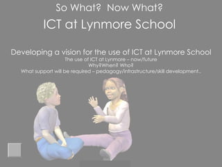 Developing a vision for the use of ICT at Lynmore School The use of ICT at Lynmore – now/future Why?When? Who? What support will be required – pedagogy/infrastructure/skill development.. So What?  Now What? ICT at Lynmore School 