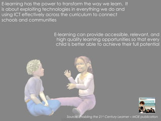 E-learning can provide accessible, relevant, and high quality learning opportunities so that every child is better able to achieve their full potential E-learning has the power to transform the way we learn.  It is about exploiting technologies in everything we do and using ICT effectively across the curriculum to connect schools and communities Source: Enabling the 21 st  Century Learner – MOE publication 