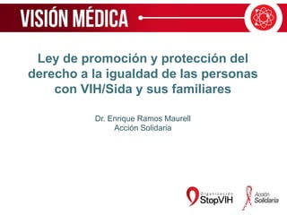 Ley de promoción y protección del
derecho a la igualdad de las personas
con VIH/Sida y sus familiares
Dr. Enrique Ramos Maurell
Acción Solidaria
 