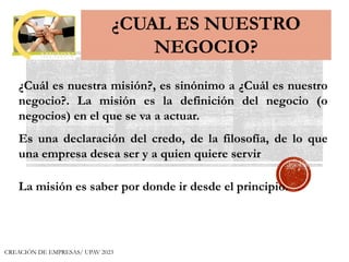 ¿CUAL ES NUESTRO
NEGOCIO?
¿Cuál es nuestra misión?, es sinónimo a ¿Cuál es nuestro
negocio?. La misión es la definición del negocio (o
negocios) en el que se va a actuar.
Es una declaración del credo, de la filosofía, de lo que
una empresa desea ser y a quien quiere servir
La misión es saber por donde ir desde el principio.
MISION
CREACIÓN DE EMPRESAS/ UPAV 2023
 