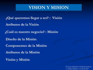 VISION Y MISION
¿Qué queremos llegar a ser? : Visión
¿Cuál es nuestro negocio? : Misión
Visión y Misión
Atributos de la Visión
Atributos de la Misión
PLANEAMIENTO ESTRATEGICO/
L. FERNANDEZ/ UNALM 2007
Diseño de la Misión
Componentes de la Misión
 