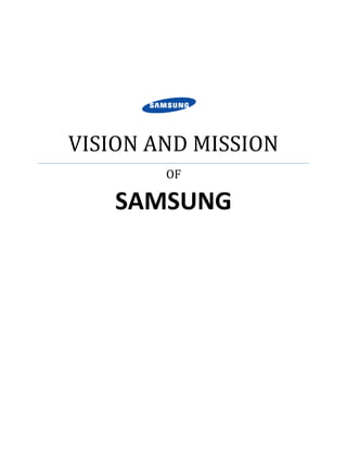 VISION AND MISSIONOFSAMSUNG<br />Welcome to SAMSUNG. For over 70 years, SAMSUNG has been dedicated to making a better world through diverse business that today span advanced technology, semiconductors, skyscraper and plant construction, petrochemicals, fashion, medicine, finance, hotels and more. Our flagship company, SAMSUNG Electronics, leads the global market in high-tech electronics manufacturing and digital media.<br />Through innovative, reliable products and services; talented people; a responsible approach to business and global citizenship; and collaboration with our partners and customers, SAMSUNG is taking the world in imaginative new directions.<br />Vision and Mission<br />SAMSUNG is dedicated to developing innovative technologies and efficient processes that create new markets, enrich people's lives, and continue to make Samsung a digital leader.<br />Our Vision<br />Samsung is guided by a singular vision: to lead the digital convergence movement. <br />We believe that through technology innovation today, we will find the solutions we need to address the challenges of tomorrow. From technology comes opportunity-for businesses to grow, for citizens in emerging markets to prosper by tapping into the digital economy, and for people to invent new possibilities.<br />It’s our aim to develop innovative technologies and efficient processes that create new markets, enrich people’s lives and continue to make Samsung a trusted market leader.<br />Vision 2020<br />As stated in its new motto, Samsung Electronics' vision for the new decade is, quot;
Inspire the World, Create the Future.quot;
<br />This new vision reflects Samsung Electronics’ commitment to inspiring its communities by leveraging Samsung's three key strengths: “New Technology,” “Innovative Products,” and “Creative Solutions.” - and to promoting new value for Samsung's core networks - Industry, Partners, and Employees. Through these efforts, Samsung hopes to contribute to a better world and a richer experience for all.<br />As part of this vision, Samsung has mapped out a specific plan of reaching $400 billion in revenue and becoming one of the world’s top five brands by 2020. To this end, Samsung has also established three strategic approaches in its management: “Creativity,” “Partnership,” and “Talent.”<br />Samsung is excited about the future. As we build on our previous accomplishments, we look forward to exploring new territories, including health, medicine, and biotechnology. Samsung is committed to being a creative leader in new markets and becoming a truly No. 1 business going forward.<br />Our Mission<br />Everything we do at Samsung is guided by our mission: to be the best “digital-εCompany”.<br />Samsung grew into a global corporation by facing challenges directly. In the years ahead, our dedicated people will continue to embrace many challenges and come up with creative ideas to develop products and services that lead in their markets. Their ingenuity will continue to chart Samsung’s course as a profitable, responsible global corporation. <br />