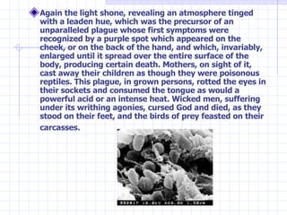 Again the light shone, revealing an atmosphere tinged with a leaden hue, which was the precursor of an unparalleled plague whose first symptoms were recognized by a purple spot which appeared on the cheek, or on the back of the hand, and which, invariably, enlarged until it spread over the entire surface of the body, producing certain death. Mothers, on sight of it, cast away their children as though they were poisonous reptiles. This plague, in grown persons, rotted the eyes in their sockets and consumed the tongue as would a powerful acid or an intense heat. Wicked men, suffering under its writhing agonies, cursed God and died, as they stood on their feet, and the birds of prey feasted on their carcasses.   