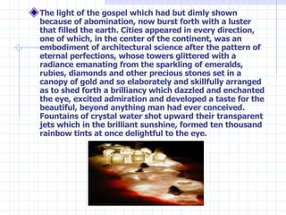 The light of the gospel which had but dimly shown because of abomination, now burst forth with a luster that filled the earth. Cities appeared in every direction, one of which, in the center of the continent, was an embodiment of architectural science after the pattern of eternal perfections, whose towers glittered with a radiance emanating from the sparkling of emeralds, rubies, diamonds and other precious stones set in a canopy of gold and so elaborately and skillfully arranged as to shed forth a brilliancy which dazzled and enchanted the eye, excited admiration and developed a taste for the beautiful, beyond anything man had ever conceived. Fountains of crystal water shot upward their transparent jets which in the brilliant sunshine, formed ten thousand rainbow tints at once delightful to the eye. 