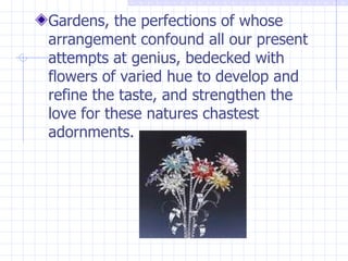 Gardens, the perfections of whose arrangement confound all our present attempts at genius, bedecked with flowers of varied hue to develop and refine the taste, and strengthen the love for these natures chastest adornments. 