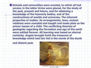 Schools and universities were erected, to which all had access; in the latter Urims were placed, for the study of the past, present and future, and for obtaining a knowledge of the heavenly bodies, and of the constructions of worlds and universes. The inherent properties of matter, its arrangements, laws, mutual relations were revealed and taught and made plain as the primer lesson of a child. The conflicting theories of geologists regarding the formation and age of the earth were settled forever. All learning was based on eternal certainty. Angels brought forth the treasures of knowledge which had lain hid in the womb of the dumb and distant past.   