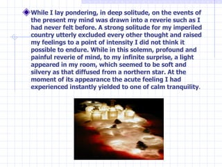 While I lay pondering, in deep solitude, on the events of the present my mind was drawn into a reverie such as I had never felt before. A strong solitude for my imperiled country utterly excluded every other thought and raised my feelings to a point of intensity I did not think it possible to endure. While in this solemn, profound and painful reverie of mind, to my infinite surprise, a light appeared in my room, which seemed to be soft and silvery as that diffused from a northern star. At the moment of its appearance the acute feeling I had experienced instantly yielded to one of calm tranquility . 