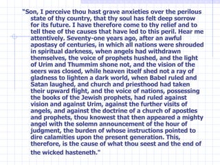 “ Son, I perceive thou hast grave anxieties over the perilous state of thy country, that thy soul has felt deep sorrow for its future. I have therefore come to thy relief and to tell thee of the causes that have led to this peril. Hear me attentively. Seventy-one years ago, after an awful apostasy of centuries, in which all nations were shrouded in spiritual darkness, when angels had withdrawn themselves, the voice of prophets hushed, and the light of Urim and Thummim shone not, and the vision of the seers was closed, while heaven itself shed not a ray of gladness to lighten a dark world, when Babel ruled and Satan laughed, and church and priesthood had taken their upward flight, and the voice of nations, possessing the books of the Jewish prophets, had ruled against vision and against Urim, against the further visits of angels, and against the doctrine of a church of apostles and prophets, thou knowest that then appeared a mighty angel with the solemn announcement of the hour of judgment, the burden of whose instructions pointed to dire calamities upon the present generation. This, therefore, is the cause of what thou seest and the end of the wicked hasteneth."   
