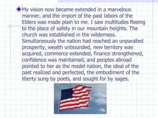 My vision now became extended in a marvelous manner, and the import of the past labors of the Elders was made plain to me. I saw multitudes fleeing to the place of safety in our mountain heights. The church was established in the wilderness. Simultaneously the nation had reached an unparalled prosperity, wealth unbounded, new territory was acquired, commerce extended, finance strengthened, confidence was maintained, and peoples abroad pointed to her as the model nation, the ideal of the past realized and perfected, the embodiment of the liberty sung by poets, and sought for by sages. 