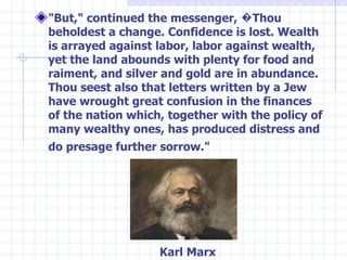 "But," continued the messenger, �Thou beholdest a change. Confidence is lost. Wealth is arrayed against labor, labor against wealth, yet the land abounds with plenty for food and raiment, and silver and gold are in abundance. Thou seest also that letters written by a Jew have wrought great confusion in the finances of the nation which, together with the policy of many wealthy ones, has produced distress and do presage further sorrow."   Karl Marx 