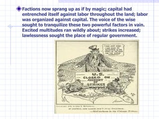 Factions now sprang up as if by magic; capital had entrenched itself against labor throughout the land; labor was organized against capital. The voice of the wise sought to tranquilize these two powerful factors in vain. Excited multitudes ran wildly about; strikes increased; lawlessness sought the place of regular government. 